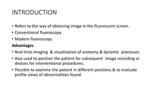 INTRODUCTION
• Refers to the way of obtaining image in the fluorescent screen.
• Conventional fluoroscopy
• Modern fluoroscopy
Advantages
• Real-time imaging & visualization of anatomy & dynamic processes.
• Also used to position the patient for subsequent image recording or
devices for interventional procedures.
• Possible to examine the patient in different positions & to evaluate
profile views of abnormalities found.
 