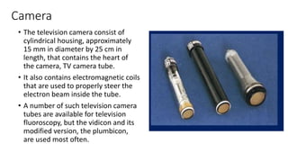 Camera
• The television camera consist of
cylindrical housing, approximately
15 mm in diameter by 25 cm in
length, that contains the heart of
the camera, TV camera tube.
• It also contains electromagnetic coils
that are used to properly steer the
electron beam inside the tube.
• A number of such television camera
tubes are available for television
fluoroscopy, but the vidicon and its
modified version, the plumbicon,
are used most often.
 