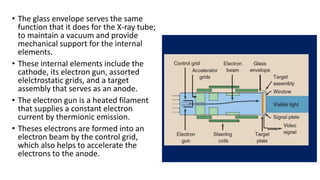 • The glass envelope serves the same
function that it does for the X-ray tube;
to maintain a vacuum and provide
mechanical support for the internal
elements.
• These internal elements include the
cathode, its electron gun, assorted
elelctrostatic grids, and a target
assembly that serves as an anode.
• The electron gun is a heated filament
that supplies a constant electron
current by thermionic emission.
• Theses electrons are formed into an
electron beam by the control grid,
which also helps to accelerate the
electrons to the anode.
 