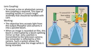 Lens Coupling:
• To accept a cine or photoshot camera,
lens coupling is required. This type of
coupling results in a much larger
assembly that should be handled with
care.
Working:
• The objective lens accepts light from
the output Phosphor and converts it
into a parallel beam.
• When an image is recorded on film, this
beam is interrupted by a beam-splitting
mirror so that only a portion is
transmitted to the television camera;
the remainder is reflected to a film
camera. Such a system allows the
fluroscopist to view the image while it
being recorded.
 
