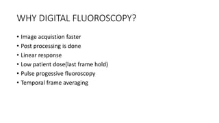 WHY DIGITAL FLUOROSCOPY?
• Image acquistion faster
• Post processing is done
• Linear response
• Low patient dose(last frame hold)
• Pulse progessive fluoroscopy
• Temporal frame averaging
 