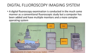 DIGITAL FLUOROSCOPY IMAGING SYSTEM
• A digital fluoroscopy examination is conducted in the much same
manner as a conventional fluoroscopic study but a computer has
been added and have multiple monitors and a more complex
operating system
 
