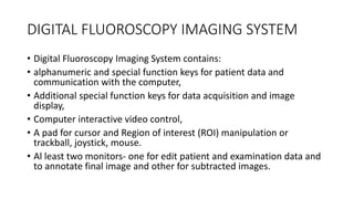 DIGITAL FLUOROSCOPY IMAGING SYSTEM
• Digital Fluoroscopy Imaging System contains:
• alphanumeric and special function keys for patient data and
communication with the computer,
• Additional special function keys for data acquisition and image
display,
• Computer interactive video control,
• A pad for cursor and Region of interest (ROI) manipulation or
trackball, joystick, mouse.
• Al least two monitors- one for edit patient and examination data and
to annotate final image and other for subtracted images.
 