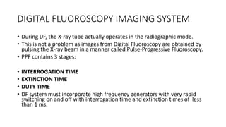 DIGITAL FLUOROSCOPY IMAGING SYSTEM
• During DF, the X-ray tube actually operates in the radiographic mode.
• This is not a problem as images from Digital Fluoroscopy are obtained by
pulsing the X-ray beam in a manner called Pulse-Progressive Fluoroscopy.
• PPF contains 3 stages:
• INTERROGATION TIME
• EXTINCTION TIME
• DUTY TIME
• DF system must incorporate high frequency generators with very rapid
switching on and off with interrogation time and extinction times of less
than 1 ms.
 