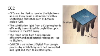 CCD
• CCDs can be tiled to receive the light from
an area X-ray beam as it interacts with a
scintillation phosphor such as Cesium
Iodide (CsI).
• The scintillation light from a CsI phosphor is
efficiently transmitted through fiber optic
bundles to the CCD array.
• The result is the high X-ray capture
efficiency and good spatial resolution – up
to 5lp/mm.
• CsI/CCD is an indirect Digital Fluoroscopic
process by which X-rays are first converted
into light and then to electric signal.
 