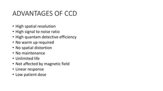 ADVANTAGES OF CCD
• High spatial resolution
• High signal to noise ratio
• High quantam detective efficiency
• No warm up required
• No spatial distortion
• No maintenance
• Unlimited life
• Not affected by magnetic field
• Linear response
• Low patient dose
 