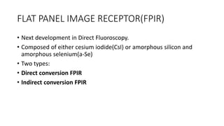 FLAT PANEL IMAGE RECEPTOR(FPIR)
• Next development in Direct Fluoroscopy.
• Composed of either cesium iodide(CsI) or amorphous silicon and
amorphous selenium(a-Se)
• Two types:
• Direct conversion FPIR
• Indirect conversion FPIR
 