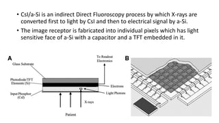 • CsI/a-Si is an indirect Direct Fluoroscopy process by which X-rays are
converted first to light by CsI and then to electrical signal by a-Si.
• The image receptor is fabricated into individual pixels which has light
sensitive face of a-Si with a capacitor and a TFT embedded in it.
 