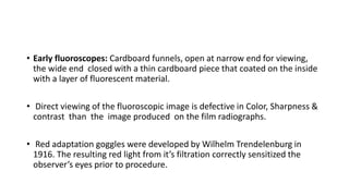 • Early fluoroscopes: Cardboard funnels, open at narrow end for viewing,
the wide end closed with a thin cardboard piece that coated on the inside
with a layer of fluorescent material.
• Direct viewing of the fluoroscopic image is defective in Color, Sharpness &
contrast than the image produced on the film radiographs.
• Red adaptation goggles were developed by Wilhelm Trendelenburg in
1916. The resulting red light from it’s filtration correctly sensitized the
observer’s eyes prior to procedure.
 
