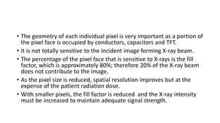 • The geometry of each individual pixel is very important as a portion of
the pixel face is occupied by conductors, capacitors and TFT.
• It is not totally sensitive to the incident image forming X-ray beam.
• The percentage of the pixel face that is sensitive to X-rays is the fill
factor, which is approximately 80%; therefore 20% of the X-ray beam
does not contribute to the image.
• As the pixel size is reduced, spatial resolution improves but at the
expense of the patient radiation dose.
• With smaller pixels, the fill factor is reduced and the X-ray intensity
must be increased to maintain adequate signal strength.
 