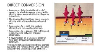 DIRECT CONVERSION
• Amorphous Selenium is the direct DF
process by which X-rays are converted to
electric signal as no scintillation phosphor
is involved.
• The imaging forming X-ray beam interacts
directly with a-Se producing a charged
pair.
• Amorphous-Se is both the capture
element and the coupling element.
• Amorphous-Se is approx. 200 m thick and
is sand-wiched between charged
electrodes.
• X-rays incident on a-Se create electron
hole pairs through direct ionization of
Selenium.
The created charge is collected by a storage
capacitor and remains there until the signal
is read by the switching action of the TFT.
 