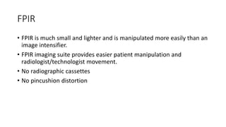 FPIR
• FPIR is much small and lighter and is manipulated more easily than an
image intensifier.
• FPIR imaging suite provides easier patient manipulation and
radiologist/technologist movement.
• No radiographic cassettes
• No pincushion distortion
 