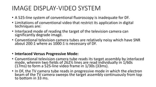 IMAGE DISPLAY-VIDEO SYSTEM
• A 525-line system of conventional fluoroscopy is inadequate for DF.
• Limitations of conventional video that restrict its application in digital
techniques are:
• Interlaced mode of reading the target of the television camera can
significantly degrade image.
• Conventional television camera tubes are relatively noisy which have SNR
about 200:1 where as 1000:1 is necessary of DF.
• Interlaced Versus Progressive Mode:
• Conventional television camera tube reads its target assembly by interlaced
mode, wherein two fields of 262½ lines are read individually in 1/60s
(17ms) to form a 525-line video frame in 1/30s (33ms).
• In DF, the TV camera tube reads in progressive mode in which the electron
beam of the TV camera sweeps the target assembly continuously from top
to bottom in 33 ms.
 