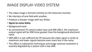 IMAGE DISPLAY-VIDEO SYSTEM
• The video image is formed similarly on the television monitor.
• No interlace of one field with another.
• Produce a sharper image with less flicker.
• Signal-to-noise Ratio:
• Background noise
• As conventional TV camera tubes have and SNR 200:1, the maximum
output signal will be 200 times greater than the background electronic
noise.
• SNR 200:1 is not sufficient for DF because the video signal is rarely at
maximum and lower signals become even more lost in the noise.
• This affect in subtraction techniques and image contrast resolution is
severely degraded by a system with a low SNR.
 