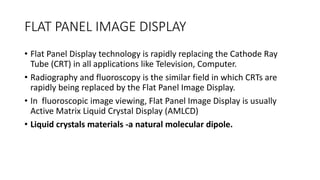 FLAT PANEL IMAGE DISPLAY
• Flat Panel Display technology is rapidly replacing the Cathode Ray
Tube (CRT) in all applications like Television, Computer.
• Radiography and fluoroscopy is the similar field in which CRTs are
rapidly being replaced by the Flat Panel Image Display.
• In fluoroscopic image viewing, Flat Panel Image Display is usually
Active Matrix Liquid Crystal Display (AMLCD)
• Liquid crystals materials -a natural molecular dipole.
 
