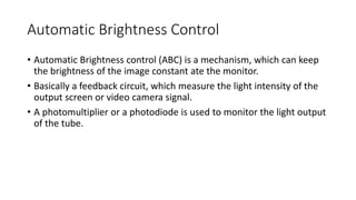 Automatic Brightness Control
• Automatic Brightness control (ABC) is a mechanism, which can keep
the brightness of the image constant ate the monitor.
• Basically a feedback circuit, which measure the light intensity of the
output screen or video camera signal.
• A photomultiplier or a photodiode is used to monitor the light output
of the tube.
 