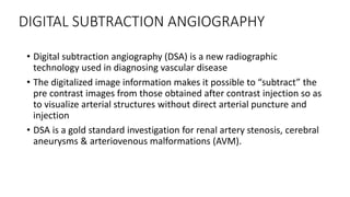 DIGITAL SUBTRACTION ANGIOGRAPHY
• Digital subtraction angiography (DSA) is a new radiographic
technology used in diagnosing vascular disease
• The digitalized image information makes it possible to “subtract” the
pre contrast images from those obtained after contrast injection so as
to visualize arterial structures without direct arterial puncture and
injection
• DSA is a gold standard investigation for renal artery stenosis, cerebral
aneurysms & arteriovenous malformations (AVM).
 