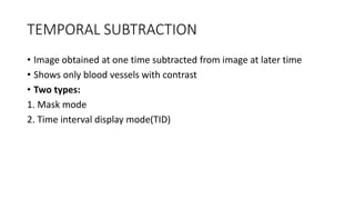 TEMPORAL SUBTRACTION
• Image obtained at one time subtracted from image at later time
• Shows only blood vessels with contrast
• Two types:
1. Mask mode
2. Time interval display mode(TID)
 
