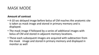 MASK MODE
Amount of contrast
• 4-10 sec delayed image before bolus of CM reaches the anatomic site
is taken as mask image and stored in primary memory and is
displayed.
• The mask image if followed by a series of additional images with
bolus of CM and stored in adjacent memory locations.
• These each subsequent images are acquired with subtraction from
the mask image and stored in primary memory and displayed in
monitor as well
 