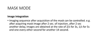 MASK MODE
Image Integration
• Imaging sequence after acquisition of the mask can be controlled. e.g.
after acquiring mask image after 2 sec. of injection, after 2 sec
another delay, images are obtained at the rate of 2/s for 3s, 1/s for 5s
and one every other second for another 14 second.
 