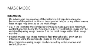 MASK MODE
REMASKING
• On subsequent examination, if the initial mask image is inadequate
because of the patient motion or improper technique or any other reason,
later images may be used as the mask image.
• e.g. if the intended mask image is technically inadequate and maximum
contrast appears during the 5th image, a better subtraction image may be
obtained by using image number 5 as the mask image rather than image
number 1.
• Several images (e.g. image numbers four through eight) even can be
integrated using the composite image as the mask image.
• Unacceptable masking images can be caused by noise, motion and
technical factors.
 