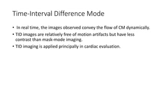 Time-Interval Difference Mode
• In real time, the images observed convey the flow of CM dynamically.
• TID images are relatively free of motion artifacts but have less
contrast than mask-mode imaging.
• TID imaging is applied principally in cardiac evaluation.
 
