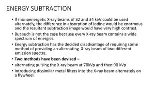 ENERGY SUBTRACTION
• If monoenergetic X-ray beams of 32 and 34 keV could be used
alternately, the difference in absorption of Iodine would be enormous
and the resultant subtraction image would have very high contrast.
• But such is not the case because every X-ray beam contains a wide
spectrum of energies.
• Energy subtraction has the decided disadvantage of requiring some
method of providing an alternating X-ray beam of two different
emission spectra.
• Two methods have been devised –
• alternating pulsing the X-ray beam at 70kVp and then 90 kVp
• Introducing dissimilar metal filters into the X-ray beam alternately on
a flywheel.
 