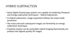 HYBRID SUBTRACTION
• Some Digital Fluoroscopy systems are capable of combining Temporal
and Energy subtraction techniques – Hybrid Subtraction.
• In Hybrid subtraction, image acquisition follows the mask-mode
procedure.
• The mask and each subsequent images are formed by an energy
subtraction technique.
• If patient motion can be controlled, hybrid imaging theoretically can
produce the highest-quality DF images.
 