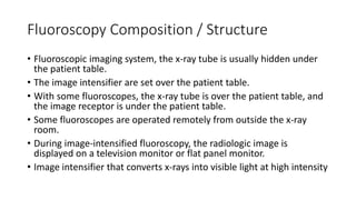 Fluoroscopy Composition / Structure
• Fluoroscopic imaging system, the x-ray tube is usually hidden under
the patient table.
• The image intensifier are set over the patient table.
• With some fluoroscopes, the x-ray tube is over the patient table, and
the image receptor is under the patient table.
• Some fluoroscopes are operated remotely from outside the x-ray
room.
• During image-intensified fluoroscopy, the radiologic image is
displayed on a television monitor or flat panel monitor.
• Image intensifier that converts x-rays into visible light at high intensity
 