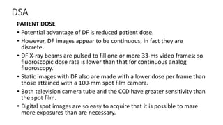 DSA
PATIENT DOSE
• Potential advantage of DF is reduced patient dose.
• However, DF images appear to be continuous, in fact they are
discrete.
• DF X-ray beams are pulsed to fill one or more 33-ms video frames; so
fluoroscopic dose rate is lower than that for continuous analog
fluoroscopy.
• Static images with DF also are made with a lower dose per frame than
those attained with a 100-mm spot film camera.
• Both television camera tube and the CCD have greater sensitivity than
the spot film.
• Digital spot images are so easy to acquire that it is possible to mare
more exposures than are necessary.
 