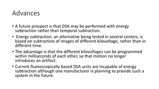 Advances
• A future prospect is that DSA may be performed with energy
subtraction rather than temporal subtraction.
• Energy subtraction, an alternative being tested in several centers, is
based on subtraction of images of different kilovoltage, rather than in
different time.
• The advantage is that the different kilovoltages can be programmed
within milliseconds of each other, so that motion no longer
introduces an artifact.
• Current fluoroscopically based DSA units are incapable of energy
subtraction although one manufacturer is planning to provide such a
system in the future.
 