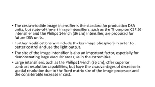• The cesium-iodide image intensifier is the standard for production DSA
units, but state-of-the-art image intensifiers, such as the Thompson CSF 96
intensifier and the Philips 14-inch (36 cm) intensifier, are proposed for
future DSA units.
• Further modifications will include thicker image phosphors in order to
better control and use the light output.
• The size of the image intensifier is also an important factor, especially for
demonstrating large vascular areas, as in the extremities.
• Large intensifiers, such as the Philips 14-inch (36 cm), offer superior
contrast resolution capabilities, but have the disadvantages of decrease in
spatial resolution due to the fixed matrix size of the image processor and
the considerable increase in cost.
 