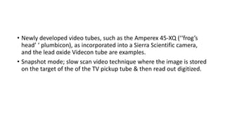 • Newly developed video tubes, such as the Amperex 45-XQ (‘‘frog’s
head’ ‘ plumbicon), as incorporated into a Sierra Scientific camera,
and the lead oxide Videcon tube are examples.
• Snapshot mode; slow scan video technique where the image is stored
on the target of the of the TV pickup tube & then read out digitized.
 