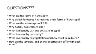 QUESTIONS???
• What are the forms of fluroscopy?
• Why digital fluroscopy has replaced other forms of fluroscopy?
• What are the advantages of FPIR?
• Why AMLCD has replaced CRT?
• What is meant by DSA and what are its type?
• What is meant by remasking?
• What is meant by misregistration and how can it be reduced?
• How are the temporal and energy substraction differ with each
other?
 