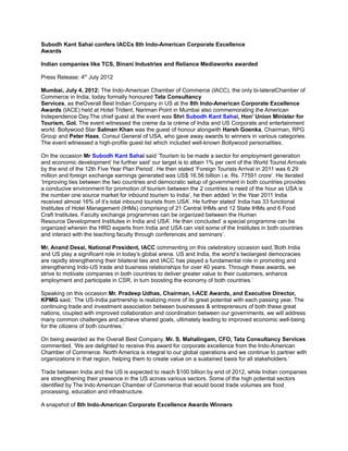 Subodh Kant Sahai confers IACCs 8th Indo-American Corporate Excellence
Awards

Indian companies like TCS, Binani Industries and Reliance Mediaworks awarded

Press Release: 4th July 2012

Mumbai, July 4, 2012: The Indo-American Chamber of Commerce (IACC), the only bi-lateralChamber of
Commerce in India, today formally honoured Tata Consultancy
Services, as theOverall Best Indian Company in US at the 8th Indo-American Corporate Excellence
Awards (IACE) held at Hotel Trident, Nariman Point in Mumbai also commemorating the American
Independence Day.The chief guest at the event was Shri Subodh Kant Sahai, Hon’ Union Minister for
Tourism, GoI. The event witnessed the creme da la crème of India and US Corporate and entertainment
world. Bollywood Star Salman Khan was the guest of honour alongwith Harsh Goenka, Chairman, RPG
Group and Peter Haas, Consul General of USA, who gave away awards to winners in various categories.
The event witnessed a high-profile guest list which included well-known Bollywood personalities.

On the occasion Mr Subodh Kant Sahai said ’Tourism to be made a sector for employment generation
and economic development’ he further said’ our target is to attain 1% per cent of the World Tourist Arrivals
by the end of the 12th Five Year Plan Period’. He then stated ’Foreign Tourists Arrival in 2011 was 6.29
million and foreign exchange earnings generated was US$ 16.56 billion i.e. Rs. 77591 crore’. He iterated
’Improving ties between the two countries and democratic setup of government in both countries provides
a conducive environment for promotion of tourism between the 2 countries is need of the hour as USA is
the number one source market for inbound tourism to India’, he then added ’in the Year 2011 India
received almost 16% of it’s total inbound tourists from USA’. He further stated’ India has 33 functional
Institutes of Hotel Management (IHMs) comprising of 21 Central IHMs and 12 State IHMs and 6 Food
Craft Institutes. Faculty exchange programmes can be organized between the Human
Resource Development Institutes in India and USA’. He then concluded’ a special programme can be
organized wherein the HRD experts from India and USA can visit some of the Institutes in both countries
and interact with the teaching faculty through conferences and seminars’.

Mr. Anand Desai, National President, IACC commenting on this celebratory occasion said,’Both India
and US play a significant role in today’s global arena. US and India, the world’s twolargest democracies
are rapidly strengthening their bilateral ties and IACC has played a fundamental role in promoting and
strengthening Indo-US trade and business relationships for over 40 years. Through these awards, we
strive to motivate companies in both countries to deliver greater value to their customers, enhance
employment and participate in CSR, in turn boosting the economy of both countries.’

Speaking on this occasion Mr. Pradeep Udhas, Chairman, I-ACE Awards, and Executive Director,
KPMG said,’ The US-India partnership is realizing more of its great potential with each passing year. The
continuing trade and investment association between businesses & entrepreneurs of both these great
nations, coupled with improved collaboration and coordination between our governments, we will address
many common challenges and achieve shared goals, ultimately leading to improved economic well-being
for the citizens of both countries.’

On being awarded as the Overall Best Company, Mr. S. Mahalingam, CFO, Tata Consultancy Services
commented, ‘We are delighted to receive this award for corporate excellence from the Indo-American
Chamber of Commerce. North America is integral to our global operations and we continue to partner with
organizations in that region, helping them to create value on a sustained basis for all stakeholders.’

Trade between India and the US is expected to reach $100 billion by end of 2012, while Indian companies
are strengthening their presence in the US across various sectors. Some of the high potential sectors
identified by The Indo American Chamber of Commerce that would boost trade volumes are food
processing, education and infrastructure.

A snapshot of 8th Indo-American Corporate Excellence Awards Winners
 
