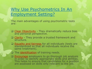 Why Use Psychometrics In An
Employment Setting?
The main advantages of using psychometric tests
are:
 Clear Objectivity - They dramatically reduce bias
and personal perspective.
 Clarity - They provide a trusted framework and
structure.
 Equality and fairness for all individuals (tests are
standardized so that all individuals receive the
same treatment).
 The identification of training needs.
 Encourage employers to go thorough job analysis
in order to identify appropriate skills and abilities.
This helps to ensure that candidates for a position
are assessed on skills only relevant to the job.
 