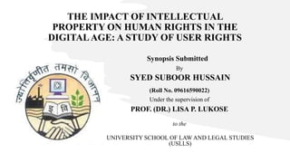 THE IMPACT OF INTELLECTUAL
PROPERTY ON HUMAN RIGHTS IN THE
DIGITALAGE: A STUDY OF USER RIGHTS
Synopsis Submitted
By
SYED SUBOOR HUSSAIN
(Roll No. 09616590022)
Under the supervision of
PROF. (DR.) LISA P. LUKOSE
to the
UNIVERSITY SCHOOL OF LAW AND LEGAL STUDIES
(USLLS)
 