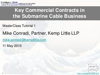 Heading/Title (60pt Arial)
(Presenter)
(Company Affiliation)
Logo Here
Option 1
Logo Here
Option 2
1 mike.conradi@kemplittle.com
enabling the next generation of networks & services
conference & convention
Key Commercial Contracts in
the Submarine Cable Business
MasterClass Tutorial 1
Mike Conradi, Partner, Kemp Little LLP
mike.conradi@kemplittle.com
11 May 2010
 