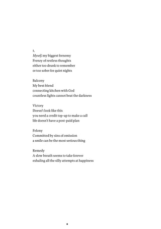 1.
Myself, my biggest frenemy
Frenzy of restless thoughts
either too drunk to remember
or too sober for quiet nights
Balcony
My best friend
connecting kitchen with God
countless lights cannot beat the darkness
Victory
Doesn’t look like this
you need a credit top-up to make a call
life doesn’t have a post-paid plan
Felony
Committed by sins of omission
a smile can be the most serious thing
Remedy
A slow breath seems to take forever
exhaling all the silly attempts at happiness
 