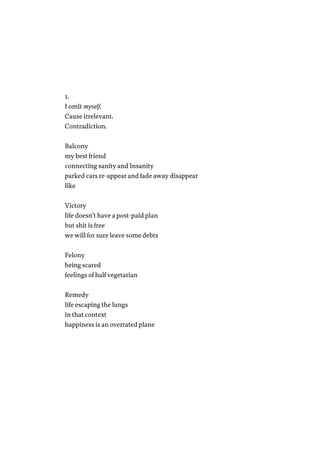1.
I omit myself.
Cause irrelevant.
Contradiction.
Balcony
my best friend
connecting sanity and Insanity
parked cars re-appear and fade away disappear
like
Victory
life doesn’t have a post-paid plan
but shit is free
we will for sure leave some debts
Felony
being scared
feelings of half vegetarian
Remedy
life escaping the lungs
in that context
happiness is an overrated plane
 