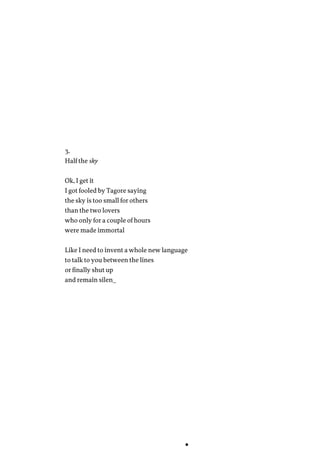3.
Half the sky
Ok, I get it
I got fooled by Tagore saying
the sky is too small for others
than the two lovers
who only for a couple of hours
were made immortal
Like I need to invent a whole new language
to talk to you between the lines
or finally shut up
and remain silen_
 