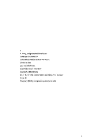 1.
A being, the present continuous
the flipside of reality
the outrooted rotten hollow wood
constant fire
you have to blink
otherwise tears will flow
thanks God for them
Does the world exist when I have my eyes closed?
Hold it!
I’m scared to let the precious moment slip
 