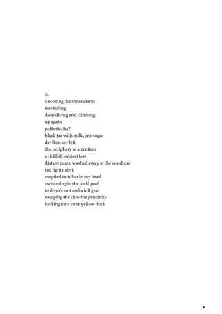 2.
Snoozing the inner alarm
free falling
deep diving and climbing
up again
pathetic, ha?
black tea with milk, one sugar
devil on my left
the periphery of attention
a ticklish subject lost
distant peace washed away at the sea shore
red lights alert
emptied minibar in my head
swimming in the lucid pool
in diver’s suit and a full gear
escaping the chlorine pristinity
looking for a sunk yellow duck
 