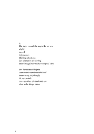 5.
The street runs all the way to the horizon
slightly
curved
to the dunes
blinking reflections
cars and lamps are waving
I’m waiting at now my favorite pizza joint
The dunes are calling me
the street is the means to fuck off
I’m thinking surprisingly
hit by 220 Volt
there must be a grinder inside her
ehm, make it to go please
 