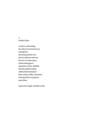 2.
Sudden Eden
creative unshackling
the old me was fond of you
I dumped it
this deep pathetic fart
shook a distant universe
but not our open space
unbecoming grace
shameless, fresh, childish
kimchi, pickled radish
selfish fetish mistaken
false, unfair coldly calculated
articulated but unspoken
speechless
expressive single-minded vanity
 