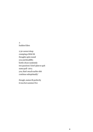 2.
Sudden Eden
2.30 cannot sleep
cramping a little bit
thoughts spin round
you and deadlifts
bottle chose randomly
two passions I don’t plan to quit
sumo pull- 2013
you, that’s much earlier shit
continue suboptimally…
though, names fit perfectly
it was hot summer Eve
 