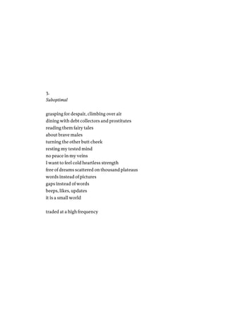 3.
Suboptimal
grasping for despair, climbing over air
dining with debt collectors and prostitutes
reading them fairy tales
about brave males
turning the other butt cheek
resting my tested mind
no peace in my veins
I want to feel cold heartless strength
free of dreams scattered on thousand plateaus
words instead of pictures
gaps instead of words
beeps, likes, updates
it is a small world
traded at a high frequency
 