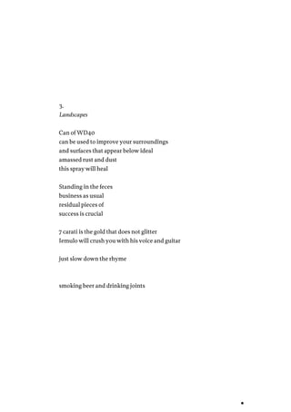 3.
Landscapes
Can of WD40
can be used to improve your surroundings
and surfaces that appear below ideal
amassed rust and dust
this spray will heal
Standing in the feces
business as usual
residual pieces of
success is crucial
7 carati is the gold that does not glitter
Iemulo will crush you with his voice and guitar
just slow down the rhyme
smoking beer and drinking joints
 