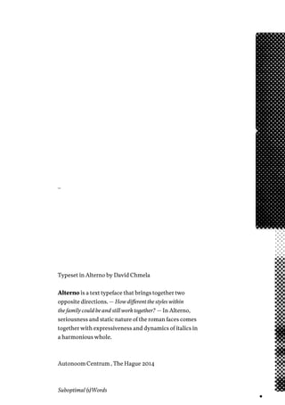 _
Typeset in Alterno by David Chmela
Alterno is a text typeface that brings together two
opposite directions. — How different the styles within
the family could be and still work together? — In Alterno,
seriousness and static nature of the roman faces comes
together with expressiveness and dynamics of italics in
a harmonious whole.
Autonoom Centrum , The Hague 2014
Suboptimal (s)Words
 