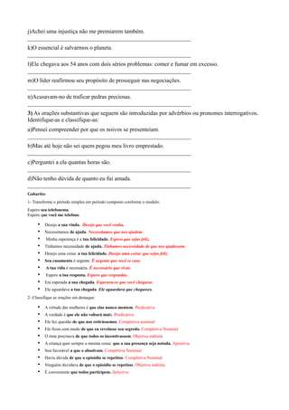 j)Achei uma injustiça não me premiarem também.
________________________________________________________
k)O essencial é salvarmos o planeta.
________________________________________________________
l)Ele chegava aos 54 anos com dois sérios problemas: comer e fumar em excesso.
________________________________________________________
m)O líder reafirmou seu propósito de prosseguir nas negociações.
________________________________________________________
n)Acusavam-no de traficar pedras preciosas.
________________________________________________________
3) As orações substantivas que seguem são introduzidas por advérbios ou pronomes interrogativos.
Identifique-as e classifique-as:
a)Pensei compreender por que os noivos se presenteiam.
________________________________________________________
b)Mas até hoje não sei quem pegou meu livro emprestado.
________________________________________________________
c)Perguntei a ela quantas horas são.
________________________________________________________
d)Não tenho dúvida de quanto eu fui amada.
________________________________________________________
Gabarito:
1- Transforme o período simples em período composto conforme o modelo:
Espero seu telefonema.
Espero que você me telefone.
• Desejo a sua vinda. Desejo que você venha.
• Necessitamos de ajuda. Necessitamos que nos ajudem.
• Minha esperança é a tua felicidade. Espero que sejas feliz.
• Tínhamos necessidade de ajuda. Tínhamos necessidade de que nos ajudassem.
• Desejo uma coisa: a tua felicidade. Desejo uma coisa: que sejas feliz
• Seu casamento é urgente. É urgente que você se case.
• A tua vida é necessária. É necessário que vivas.
• Espero a tua resposta. Espero que respondas.
• Era esperada a sua chegada. Esperava-se que você chegasse.
• Ele aguardava a tua chegada. Ele aguardava que chegasses.
2- Classifique as orações em destaque:
• A virtude das mulheres é que elas nunca mentem. Predicativa
• A verdade é que ele não voltará mais. Predicativa
• Ele fez questão de que nos retirássemos. Completiva nominal
• Ele ficou com medo de que eu revelasse seu segredo. Completiva Nominal
• O time precisava de que todos os incentivassem. Objetiva indireta
• A criança quer sempre a mesma coisa: que a sua presença seja notada. Apositiva
• Sou favorável a que o absolvam. Completiva Nominal
• Havia dúvida de que o episódio se repetisse. Completiva Nominal
• Ninguém duvidava de que o episódio se repetisse. Objetiva indireta
• É conveniente que todos participem. Subjetiva
 
